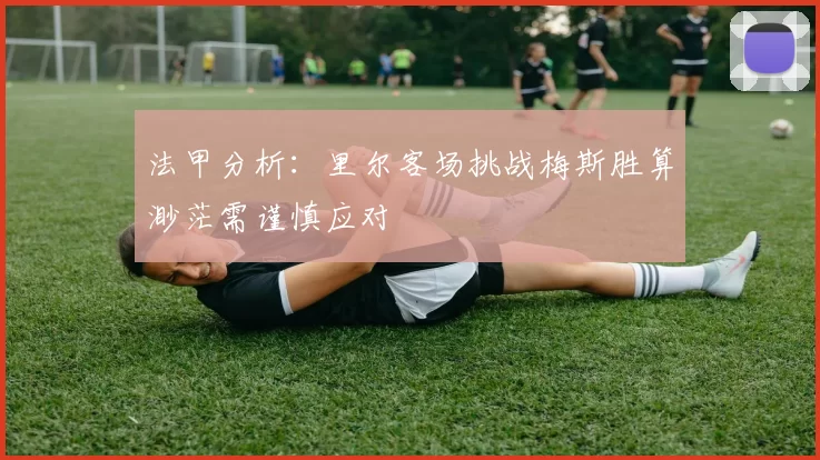 法甲分析：里尔客场挑战梅斯胜算渺茫需谨慎应对