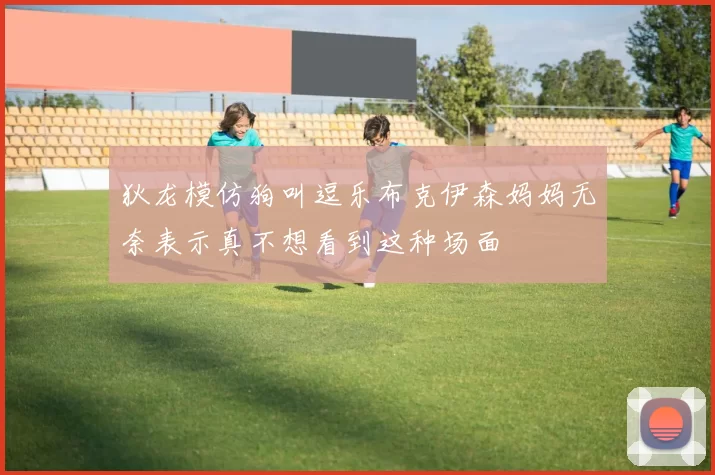 狄龙模仿狗叫逗乐布克伊森妈妈无奈表示真不想看到这种场面