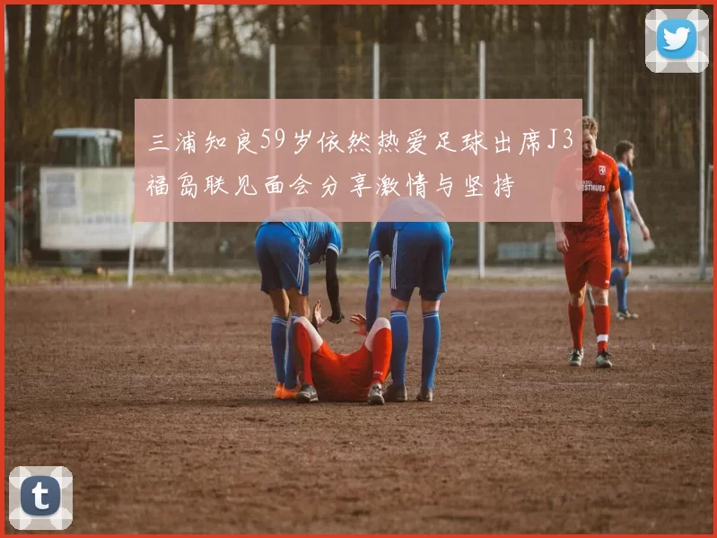 三浦知良59岁依然热爱足球出席J3福岛联见面会分享激情与坚持