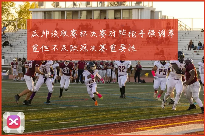 瓜帅谈联赛杯决赛对阵枪手强调尊重但不及欧冠决赛重要性