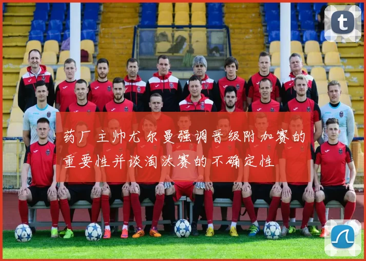 药厂主帅尤尔曼强调晋级附加赛的重要性并谈淘汰赛的不确定性