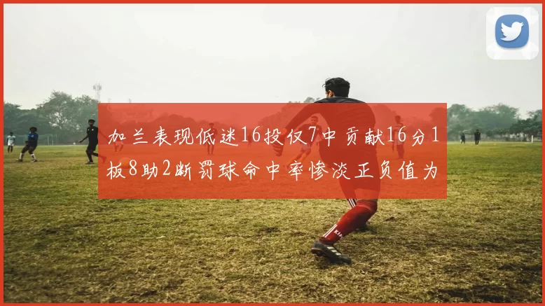 加兰表现低迷16投仅7中贡献16分1板8助2断罚球命中率惨淡正负值为负24