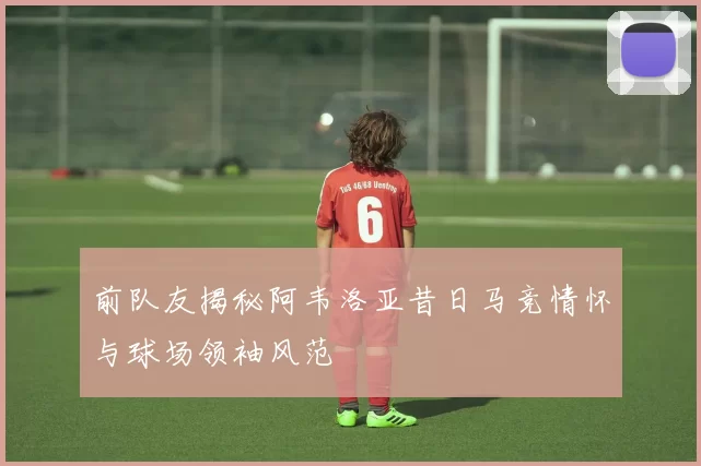 前队友揭秘阿韦洛亚昔日马竞情怀与球场领袖风范