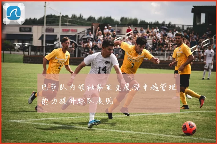 巴萨队内领袖弗里克展现卓越管理能力提升球队表现
